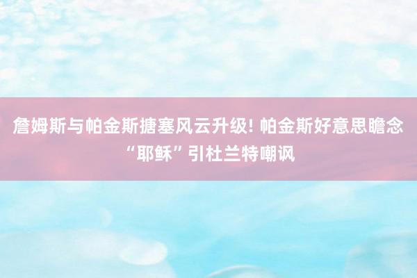 詹姆斯与帕金斯搪塞风云升级! 帕金斯好意思瞻念“耶稣”引杜兰特嘲讽