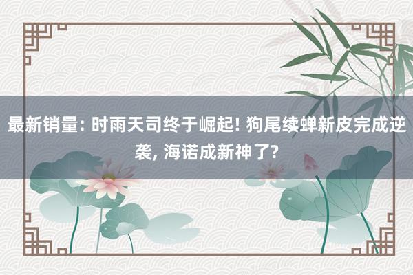 最新销量: 时雨天司终于崛起! 狗尾续蝉新皮完成逆袭, 海诺成新神了?