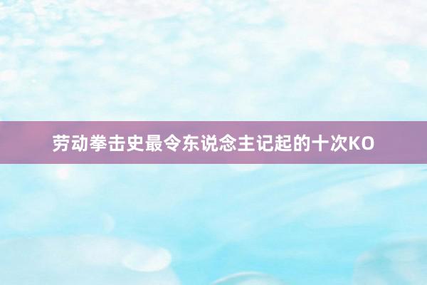 劳动拳击史最令东说念主记起的十次KO