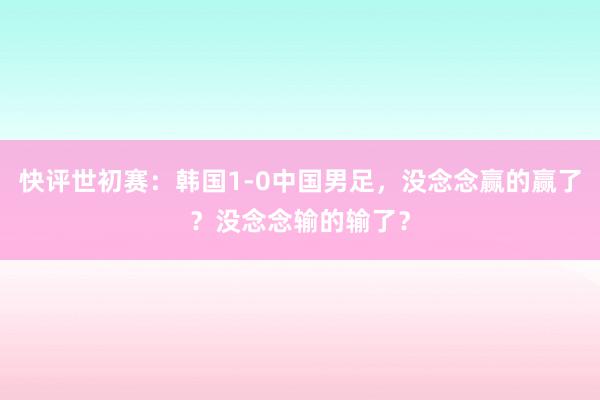 快评世初赛：韩国1-0中国男足，没念念赢的赢了？没念念输的输了？