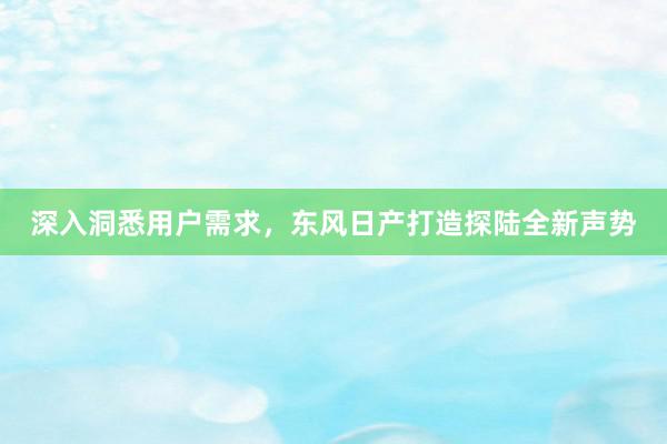 深入洞悉用户需求，东风日产打造探陆全新声势