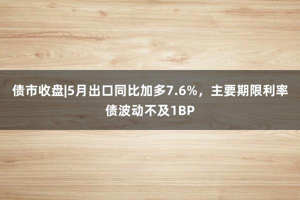 债市收盘|5月出口同比加多7.6%，主要期限利率债波动不及1BP