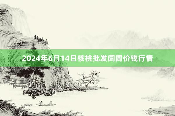 2024年6月14日核桃批发阛阓价钱行情