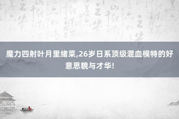 魔力四射叶月里绪菜,26岁日系顶级混血模特的好意思貌与才华!