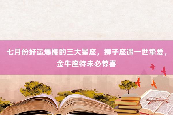 七月份好运爆棚的三大星座，狮子座遇一世挚爱，金牛座特未必惊喜