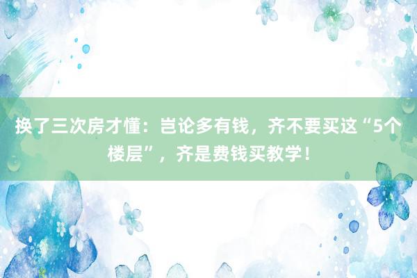 换了三次房才懂：岂论多有钱，齐不要买这“5个楼层”，齐是费钱买教学！