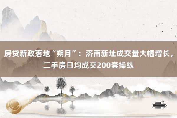 房贷新政落地“朔月”：济南新址成交量大幅增长，二手房日均成交200套操纵