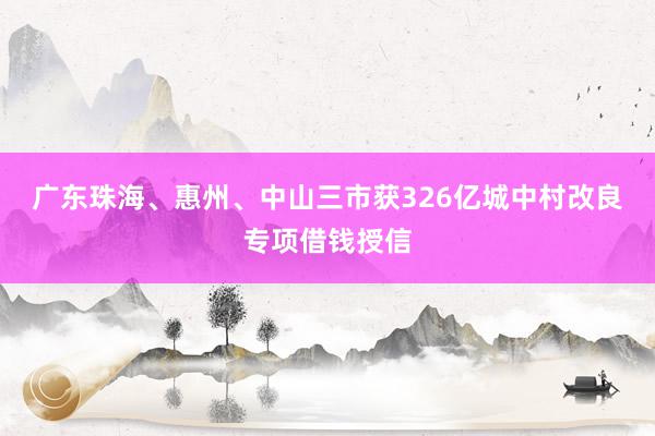 广东珠海、惠州、中山三市获326亿城中村改良专项借钱授信