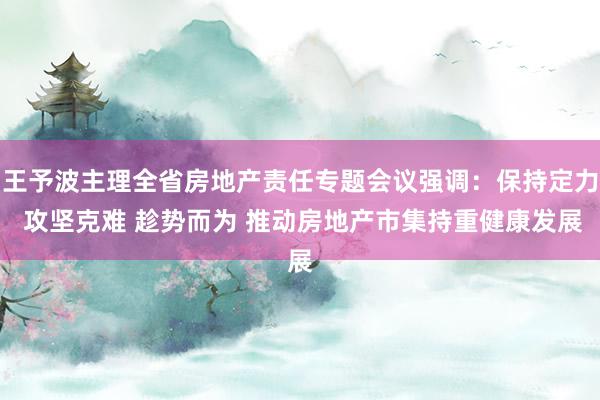 王予波主理全省房地产责任专题会议强调：保持定力 攻坚克难 趁势而为 推动房地产市集持重健康发展