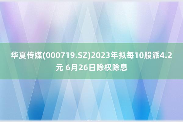 华夏传媒(000719.SZ)2023年拟每10股派4.2元 6月26日除权除息