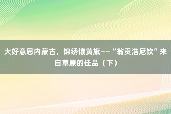 大好意思内蒙古，锦绣镶黄旗——“翁贡浩尼钦”来自草原的佳品（下）