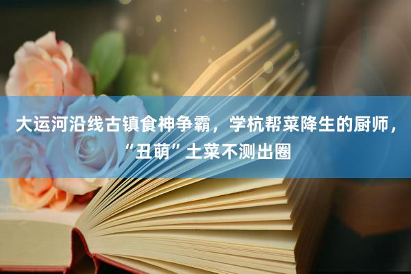 大运河沿线古镇食神争霸，学杭帮菜降生的厨师，“丑萌”土菜不测出圈