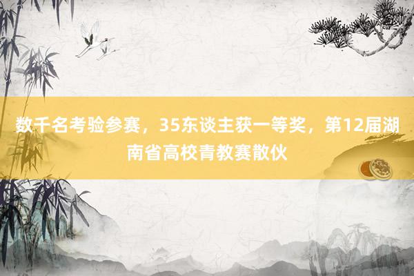 数千名考验参赛，35东谈主获一等奖，第12届湖南省高校青教赛散伙