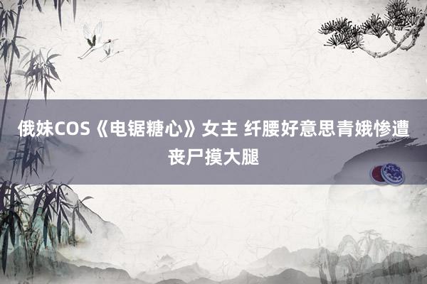 俄妹COS《电锯糖心》女主 纤腰好意思青娥惨遭丧尸摸大腿