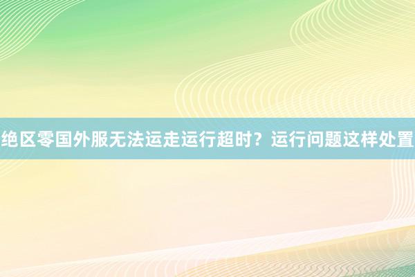 绝区零国外服无法运走运行超时？运行问题这样处置