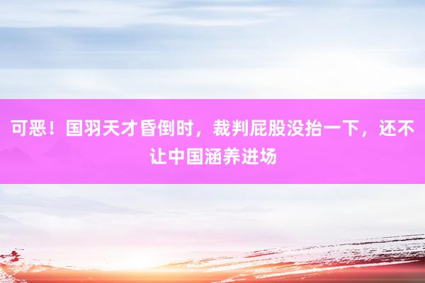 可恶！国羽天才昏倒时，裁判屁股没抬一下，还不让中国涵养进场