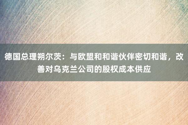 德国总理朔尔茨：与欧盟和和谐伙伴密切和谐，改善对乌克兰公司的股权成本供应