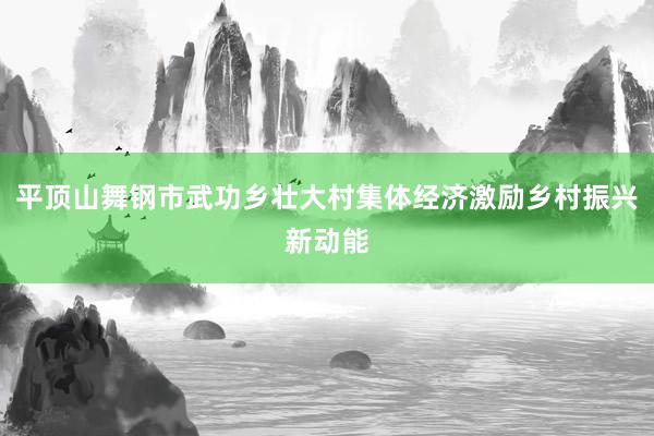 平顶山舞钢市武功乡壮大村集体经济激励乡村振兴新动能