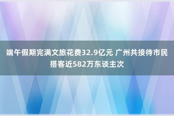 端午假期完满文旅花费32.9亿元 广州共接待市民搭客近582万东谈主次