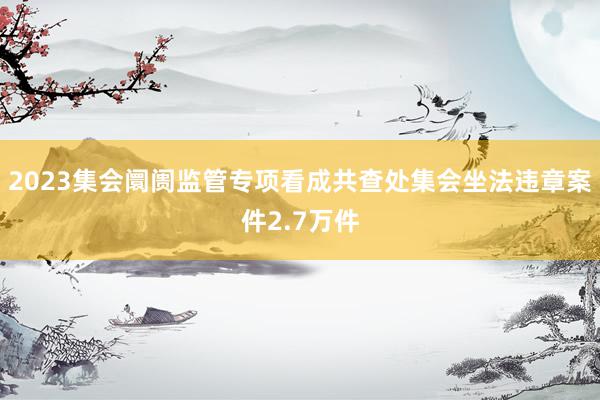 2023集会阛阓监管专项看成共查处集会坐法违章案件2.7万件