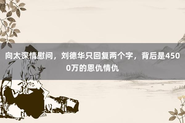 向太深情慰问，刘德华只回复两个字，背后是4500万的恩仇情仇