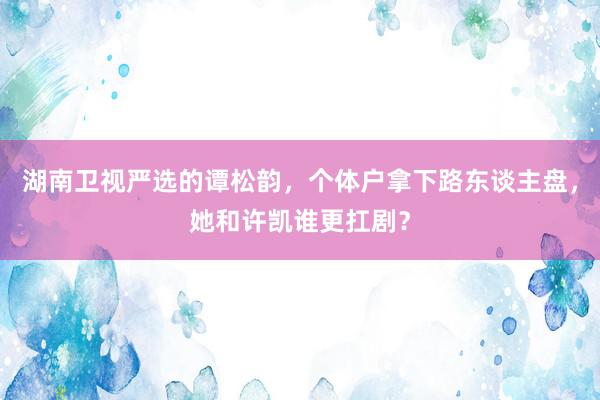 湖南卫视严选的谭松韵，个体户拿下路东谈主盘，她和许凯谁更扛剧？