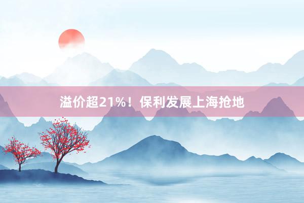 溢价超21%！保利发展上海抢地