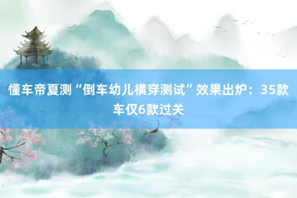 懂车帝夏测“倒车幼儿横穿测试”效果出炉：35款车仅6款过关