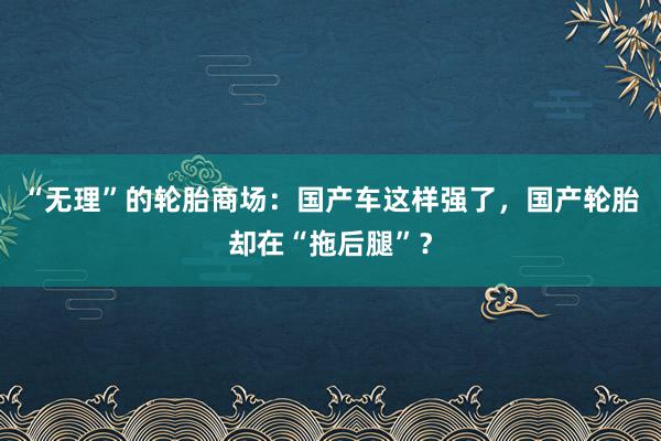 “无理”的轮胎商场：国产车这样强了，国产轮胎却在“拖后腿”？