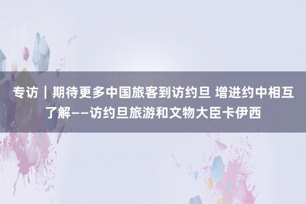 专访｜期待更多中国旅客到访约旦 增进约中相互了解——访约旦旅游和文物大臣卡伊西