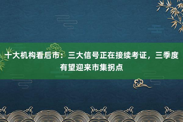 十大机构看后市：三大信号正在接续考证，三季度有望迎来市集拐点