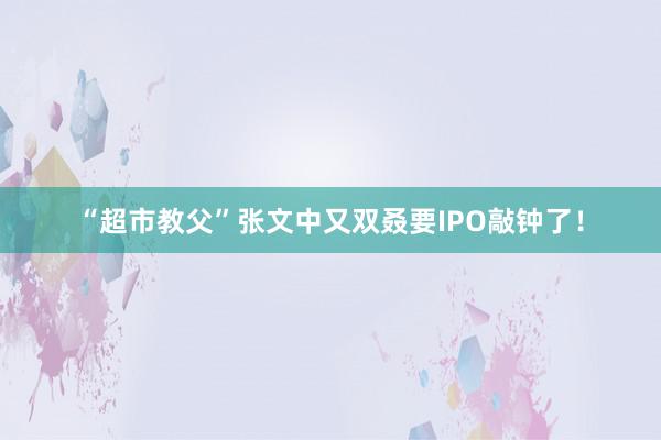 “超市教父”张文中又双叒要IPO敲钟了！