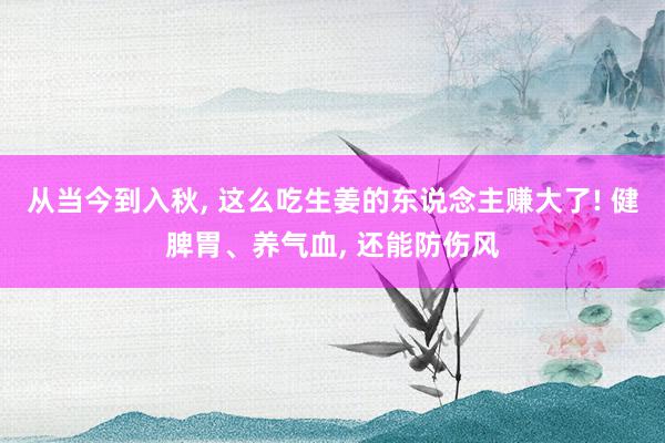 从当今到入秋, 这么吃生姜的东说念主赚大了! 健脾胃、养气血, 还能防伤风