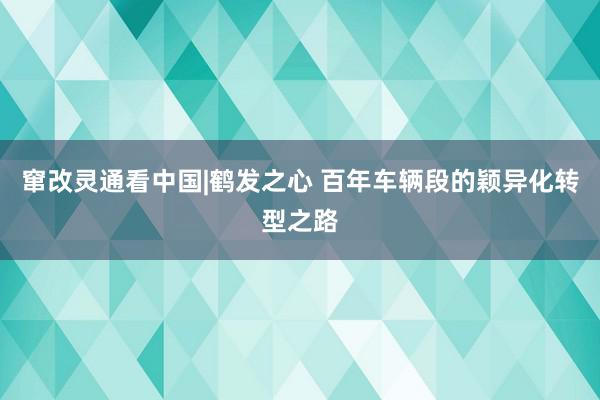 窜改灵通看中国|鹤发之心 百年车辆段的颖异化转型之路