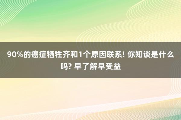 90%的癌症牺牲齐和1个原因联系! 你知谈是什么吗? 早了解早受益