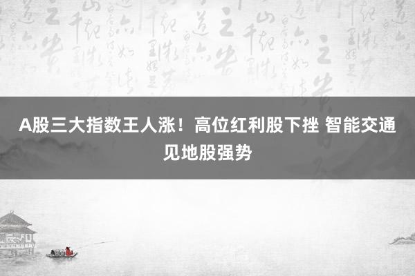 A股三大指数王人涨！高位红利股下挫 智能交通见地股强势