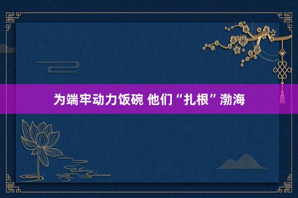 为端牢动力饭碗 他们“扎根”渤海