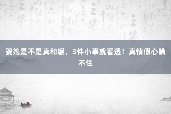 婆媳是不是真和缓，3件小事就看透！真情假心瞒不住