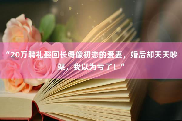 “20万聘礼娶回长得像初恋的爱妻，婚后却天天吵架，我以为亏了！”