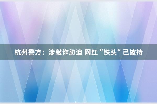 杭州警方：涉敲诈胁迫 网红“铁头”已被持