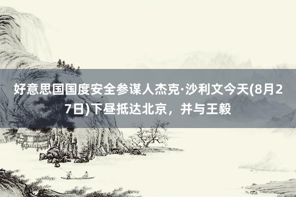 好意思国国度安全参谋人杰克·沙利文今天(8月27日)下昼抵达北京，并与王毅