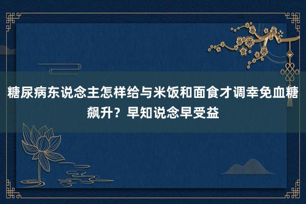 糖尿病东说念主怎样给与米饭和面食才调幸免血糖飙升？早知说念早受益