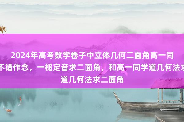 2024年高考数学卷子中立体几何二面角高一同学王人不错作念，一槌定音求二面角，和高一同学道几何法求二面角