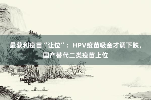 最获利疫苗“让位”：HPV疫苗吸金才调下跌，国产替代二类疫苗上位