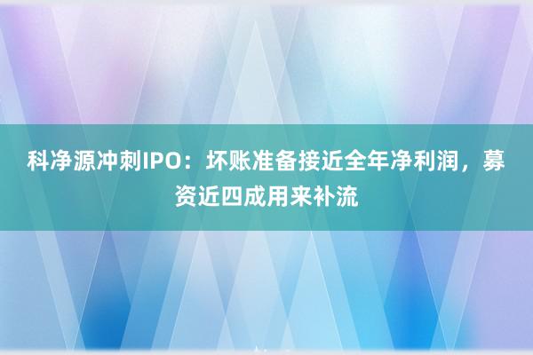 科净源冲刺IPO：坏账准备接近全年净利润，募资近四成用来补流