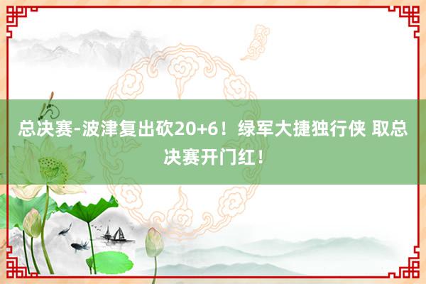 总决赛-波津复出砍20+6！绿军大捷独行侠 取总决赛开门红！