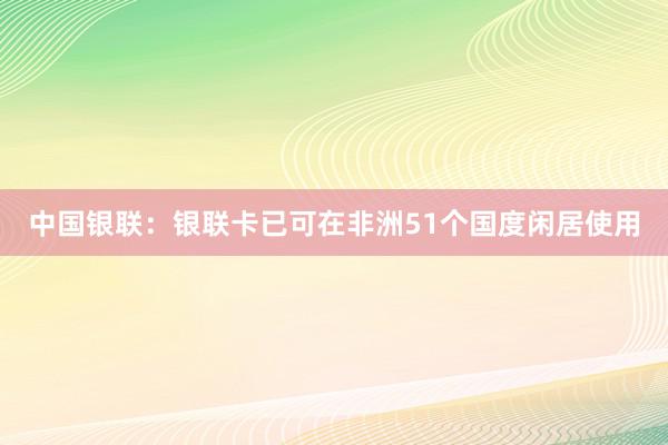 中国银联：银联卡已可在非洲51个国度闲居使用