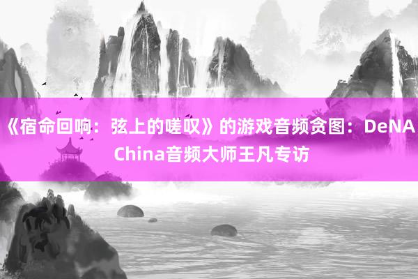 《宿命回响：弦上的嗟叹》的游戏音频贪图：DeNA China音频大师王凡专访