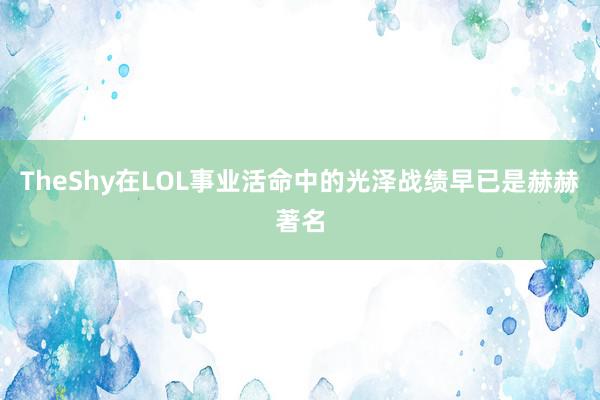 TheShy在LOL事业活命中的光泽战绩早已是赫赫著名