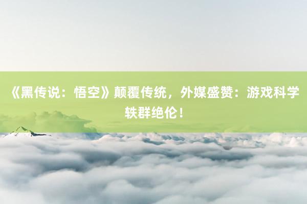 《黑传说：悟空》颠覆传统，外媒盛赞：游戏科学轶群绝伦！